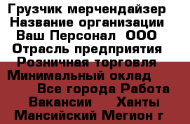 Грузчик-мерчендайзер › Название организации ­ Ваш Персонал, ООО › Отрасль предприятия ­ Розничная торговля › Минимальный оклад ­ 12 000 - Все города Работа » Вакансии   . Ханты-Мансийский,Мегион г.